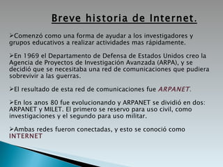 Breve historia de Internet . Comenzó como una forma de ayudar a los investigadores y grupos educativos a realizar actividades mas rápidamente. En 1969 el  Departamento  de  Defensa  de  Estados Unidos creo la Agencia de Proyectos de Investigación Avanzada (ARPA), y se decidió que se necesitaba una red de comunicaciones que pudiera sobrevivir a las guerras.  El resultado de esta red de comunicaciones fue  ARPANET . En los anos 80 fue evolucionando y ARPANET se dividió en dos: ARPANET y MILET. El primero se reservo para uso civil, como investigaciones y el segundo para uso militar. Ambas redes fueron conectadas, y esto se conoció como  INTERNET 