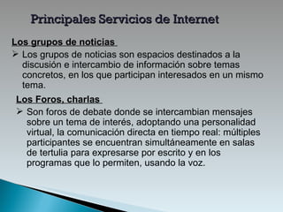 Principales Servicios de Internet Los grupos de noticias   Los grupos de noticias son espacios destinados a la discusión e intercambio de información sobre temas concretos, en los que participan interesados en un mismo tema . Los Foros, charlas  Son foros de debate donde se intercambian mensajes sobre un tema de interés ,  adoptando una personalidad virtual, la comunicación directa en tiempo real: múltiples participantes se encuentran simultáneamente en salas de tertulia para expresarse por escrito y   en los programas que lo permiten, usando la voz. 