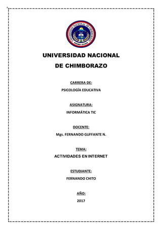 UNIVERSIDAD NACIONAL
DE CHIMBORAZO
CARRERA DE:
PSICOLOGÍA EDUCATIVA
ASIGNATURA:
INFORMÁTICA TIC
DOCENTE:
Mgs. FERNANDO GUFFANTE N.
TEMA:
ACTIVIDADES EN INTERNET
ESTUDIANTE:
FERNANDO CHITO
AÑO:
2017
 