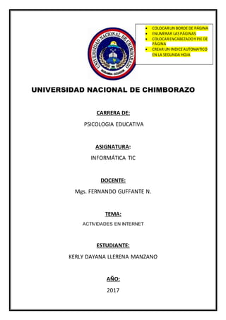 UNIVERSIDAD NACIONAL DE CHIMBORAZO
CARRERA DE:
PSICOLOGIA EDUCATIVA
ASIGNATURA:
INFORMÁTICA TIC
DOCENTE:
Mgs. FERNANDO GUFFANTE N.
TEMA:
ACTIVIDADES EN INTERNET
ESTUDIANTE:
KERLY DAYANA LLERENA MANZANO
AÑO:
2017
 COLOCARUN BORDE DE PÁGINA
 ENUMERAR LASPÁGINAS
 COLOCARENCABEZADOY PIE DE
PÁGINA
 CREAR UN INDICEAUTOMATICO
EN LA SEGUNDA HOJA
 
