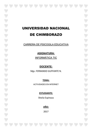 UNIVERSIDAD NACIONAL
DE CHIMBORAZO
CARRERA DE PSICOGILA EDUCATIVA
ASIGNATURA:
INFORMÁTICA TIC
DOCENTE:
Mgs. FERNANDO GUFFANTE N.
TEMA:
ACTIVIDADES EN INTERNET
ESTUDIANTE:
Sheila Espinoza
AÑO:
2017
 