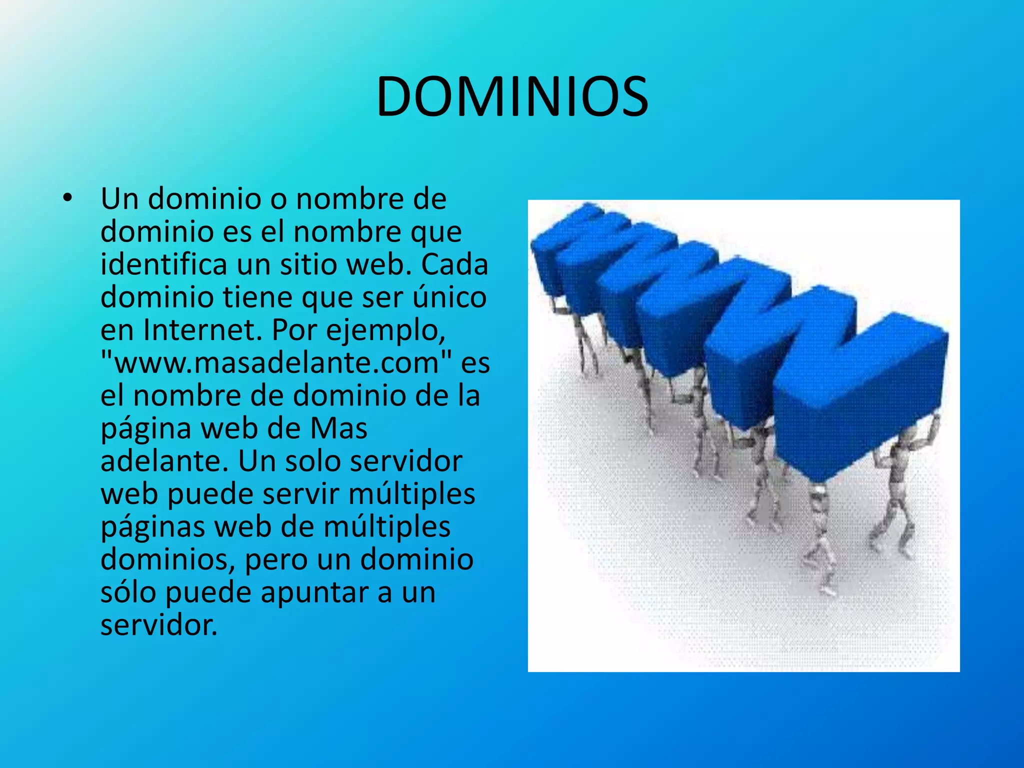 DOMINIOS
• Un dominio o nombre de
dominio es el nombre que
identifica un sitio web. Cada
dominio tiene que ser único
en Internet. Por ejemplo,
"www.masadelante.com" es
el nombre de dominio de la
página web de Mas
adelante. Un solo servidor
web puede servir múltiples
páginas web de múltiples
dominios, pero un dominio
sólo puede apuntar a un
servidor.
 