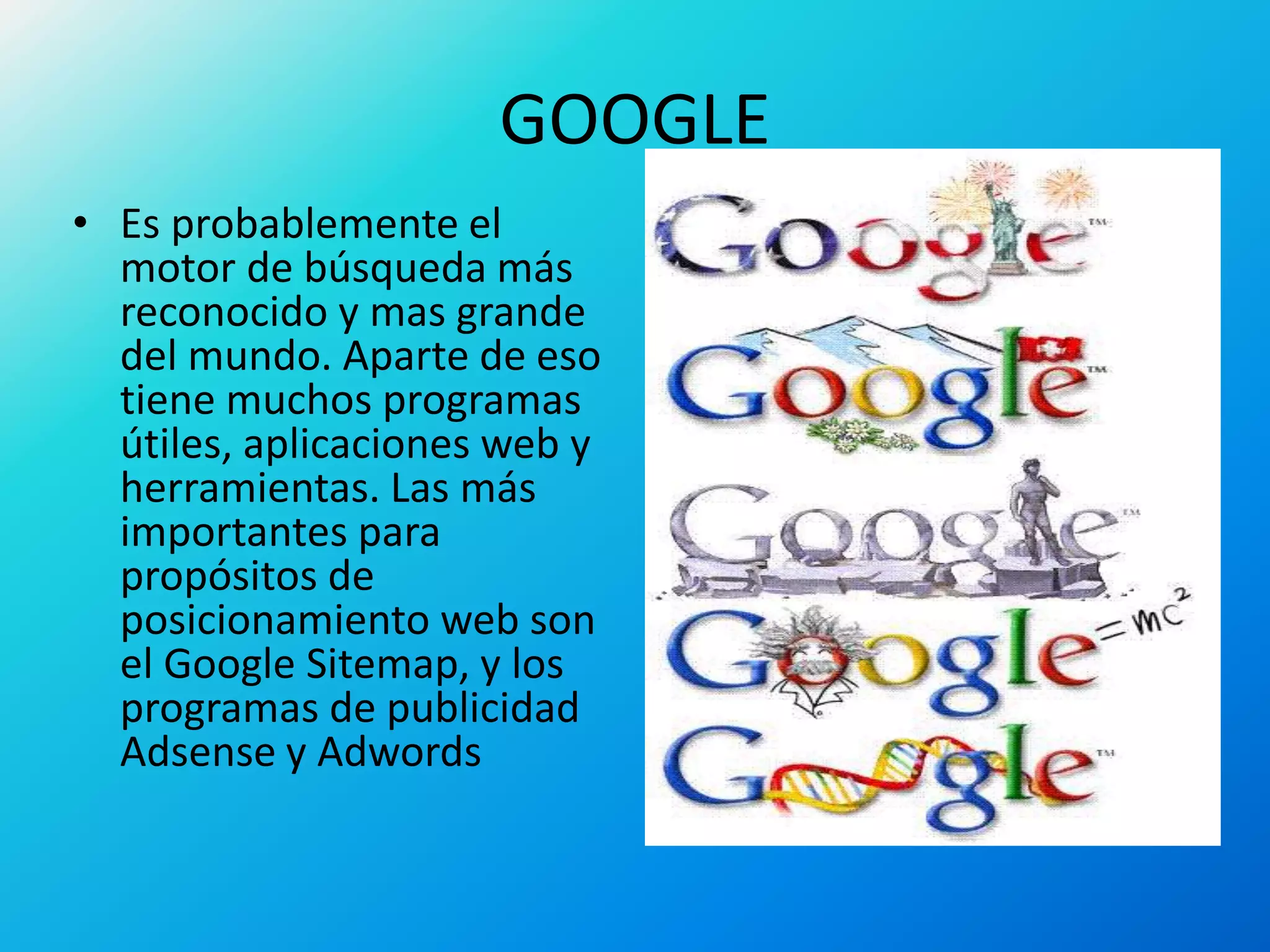 GOOGLE
• Es probablemente el
motor de búsqueda más
reconocido y mas grande
del mundo. Aparte de eso
tiene muchos programas
útiles, aplicaciones web y
herramientas. Las más
importantes para
propósitos de
posicionamiento web son
el Google Sitemap, y los
programas de publicidad
Adsense y Adwords
 