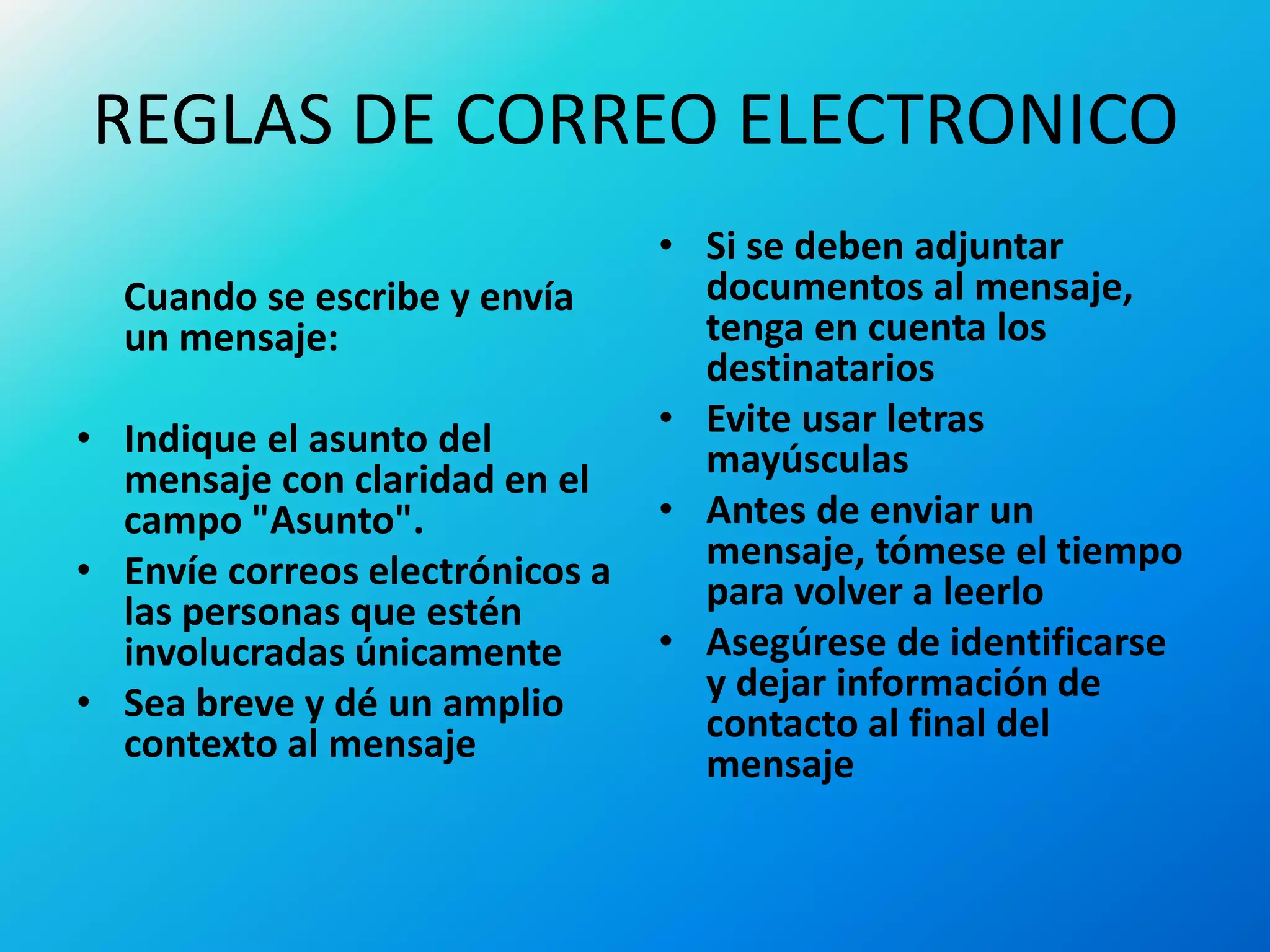 REGLAS DE CORREO ELECTRONICO
Cuando se escribe y envía
un mensaje:
• Indique el asunto del
mensaje con claridad en el
campo "Asunto".
• Envíe correos electrónicos a
las personas que estén
involucradas únicamente
• Sea breve y dé un amplio
contexto al mensaje
• Si se deben adjuntar
documentos al mensaje,
tenga en cuenta los
destinatarios
• Evite usar letras
mayúsculas
• Antes de enviar un
mensaje, tómese el tiempo
para volver a leerlo
• Asegúrese de identificarse
y dejar información de
contacto al final del
mensaje
 