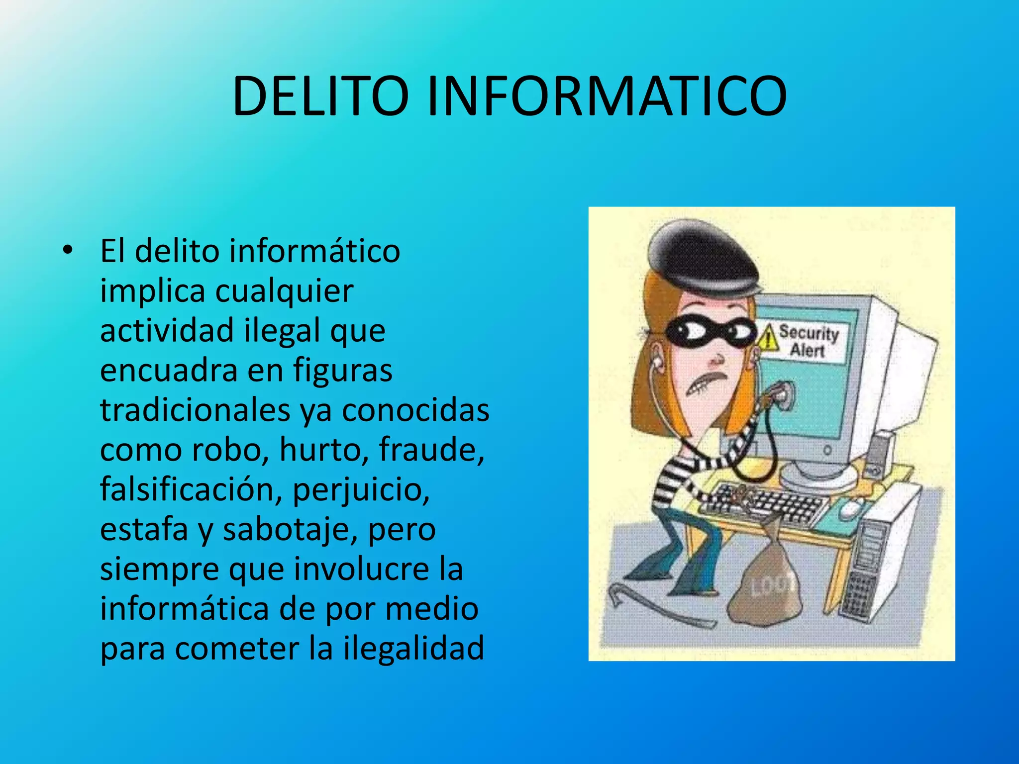 DELITO INFORMATICO
• El delito informático
implica cualquier
actividad ilegal que
encuadra en figuras
tradicionales ya conocidas
como robo, hurto, fraude,
falsificación, perjuicio,
estafa y sabotaje, pero
siempre que involucre la
informática de por medio
para cometer la ilegalidad
 