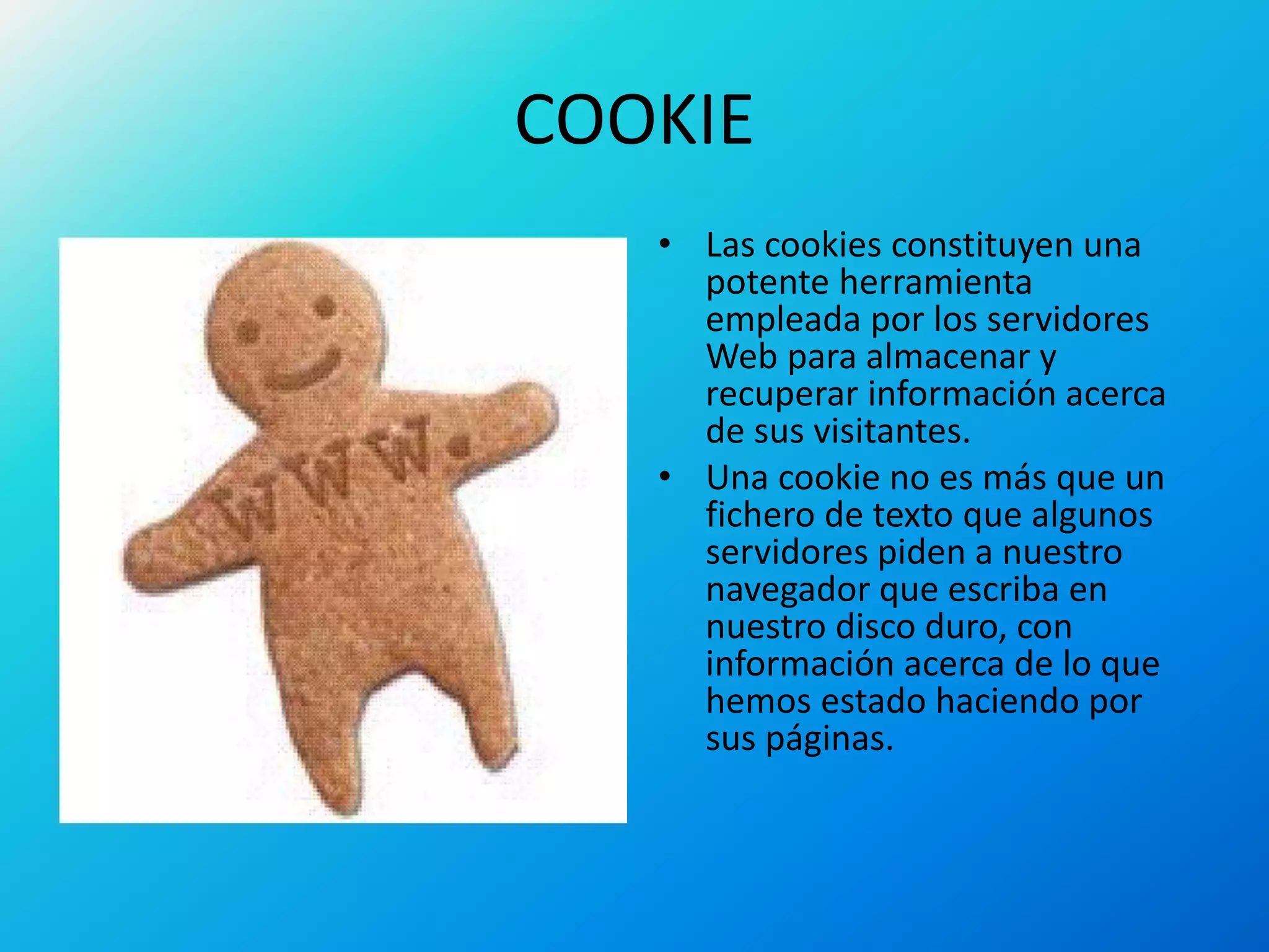 COOKIE
• Las cookies constituyen una
potente herramienta
empleada por los servidores
Web para almacenar y
recuperar información acerca
de sus visitantes.
• Una cookie no es más que un
fichero de texto que algunos
servidores piden a nuestro
navegador que escriba en
nuestro disco duro, con
información acerca de lo que
hemos estado haciendo por
sus páginas.
 