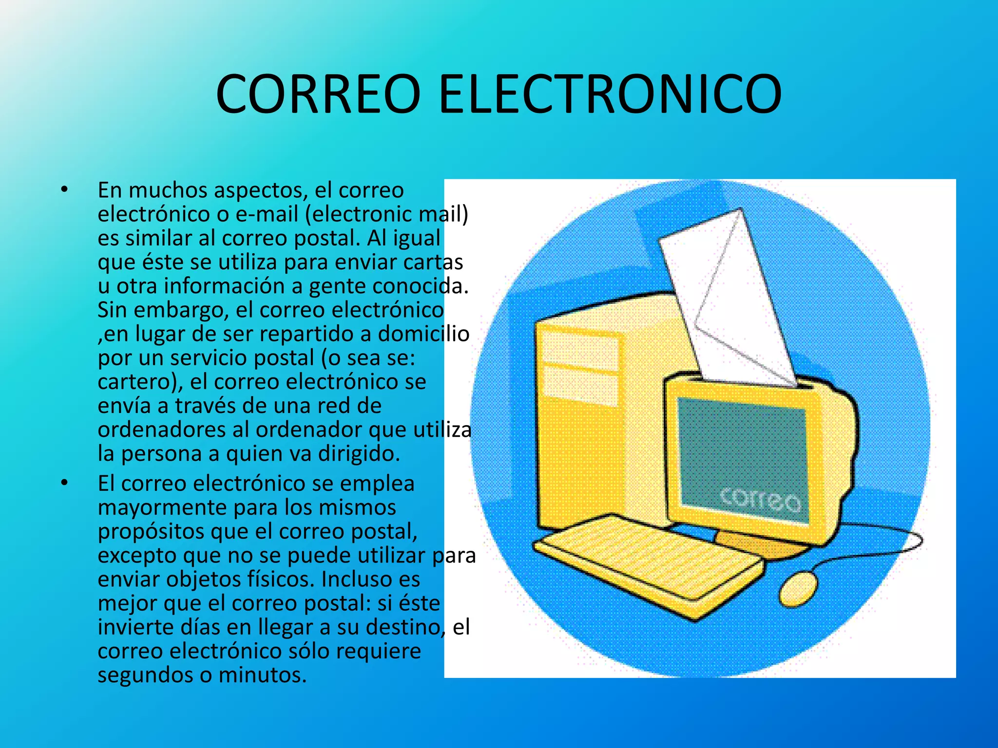CORREO ELECTRONICO
• En muchos aspectos, el correo
electrónico o e-mail (electronic mail)
es similar al correo postal. Al igual
que éste se utiliza para enviar cartas
u otra información a gente conocida.
Sin embargo, el correo electrónico
,en lugar de ser repartido a domicilio
por un servicio postal (o sea se:
cartero), el correo electrónico se
envía a través de una red de
ordenadores al ordenador que utiliza
la persona a quien va dirigido.
• El correo electrónico se emplea
mayormente para los mismos
propósitos que el correo postal,
excepto que no se puede utilizar para
enviar objetos físicos. Incluso es
mejor que el correo postal: si éste
invierte días en llegar a su destino, el
correo electrónico sólo requiere
segundos o minutos.
 