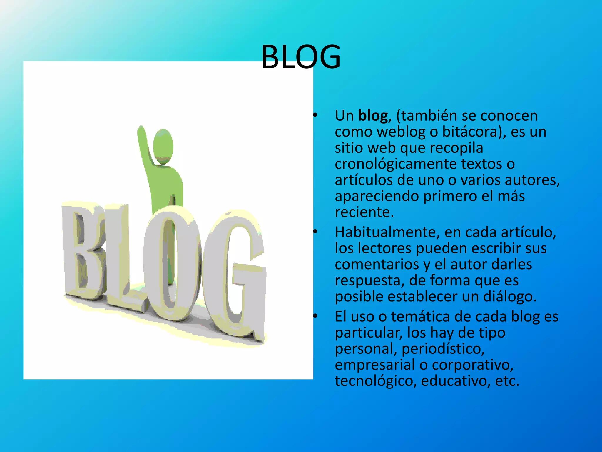 BLOG
• Un blog, (también se conocen
como weblog o bitácora), es un
sitio web que recopila
cronológicamente textos o
artículos de uno o varios autores,
apareciendo primero el más
reciente.
• Habitualmente, en cada artículo,
los lectores pueden escribir sus
comentarios y el autor darles
respuesta, de forma que es
posible establecer un diálogo.
• El uso o temática de cada blog es
particular, los hay de tipo
personal, periodístico,
empresarial o corporativo,
tecnológico, educativo, etc.
 