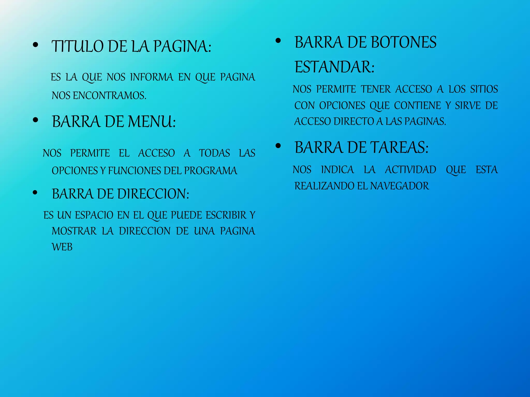 • TITULO DE LA PAGINA:
ES LA QUE NOS INFORMA EN QUE PAGINA
NOS ENCONTRAMOS.
• BARRA DE MENU:
NOS PERMITE EL ACCESO A TODAS LAS
OPCIONES Y FUNCIONES DEL PROGRAMA
• BARRA DE DIRECCION:
ES UN ESPACIO EN EL QUE PUEDE ESCRIBIR Y
MOSTRAR LA DIRECCION DE UNA PAGINA
WEB
• BARRA DE BOTONES
ESTANDAR:
NOS PERMITE TENER ACCESO A LOS SITIOS
CON OPCIONES QUE CONTIENE Y SIRVE DE
ACCESO DIRECTO A LAS PAGINAS.
• BARRA DE TAREAS:
NOS INDICA LA ACTIVIDAD QUE ESTA
REALIZANDO EL NAVEGADOR
 