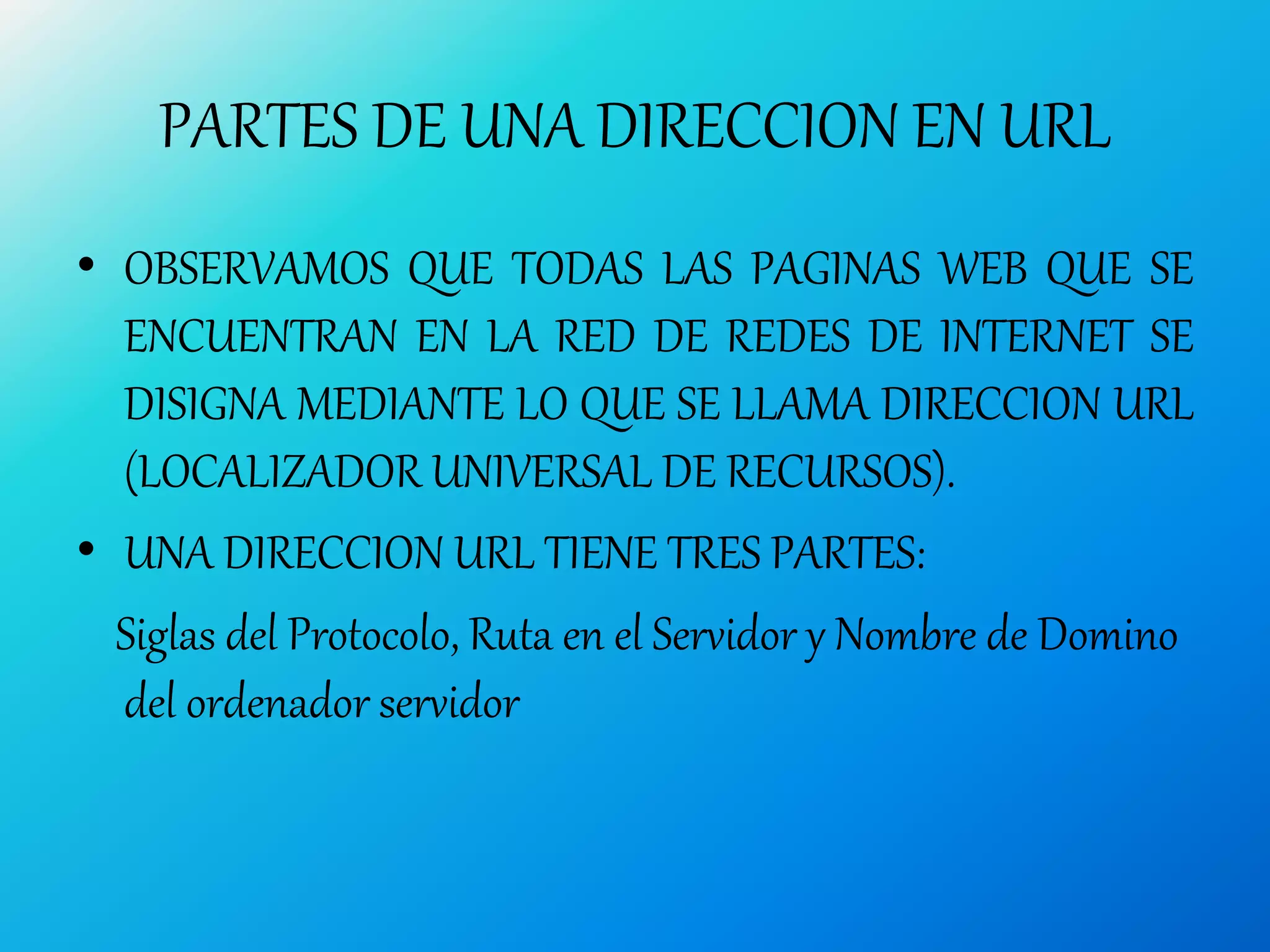 PARTES DE UNA DIRECCION EN URL
• OBSERVAMOS QUE TODAS LAS PAGINAS WEB QUE SE
ENCUENTRAN EN LA RED DE REDES DE INTERNET SE
DISIGNA MEDIANTE LO QUE SE LLAMA DIRECCION URL
(LOCALIZADOR UNIVERSAL DE RECURSOS).
• UNA DIRECCION URL TIENE TRES PARTES:
Siglas del Protocolo, Ruta en el Servidor y Nombre de Domino
del ordenador servidor
 