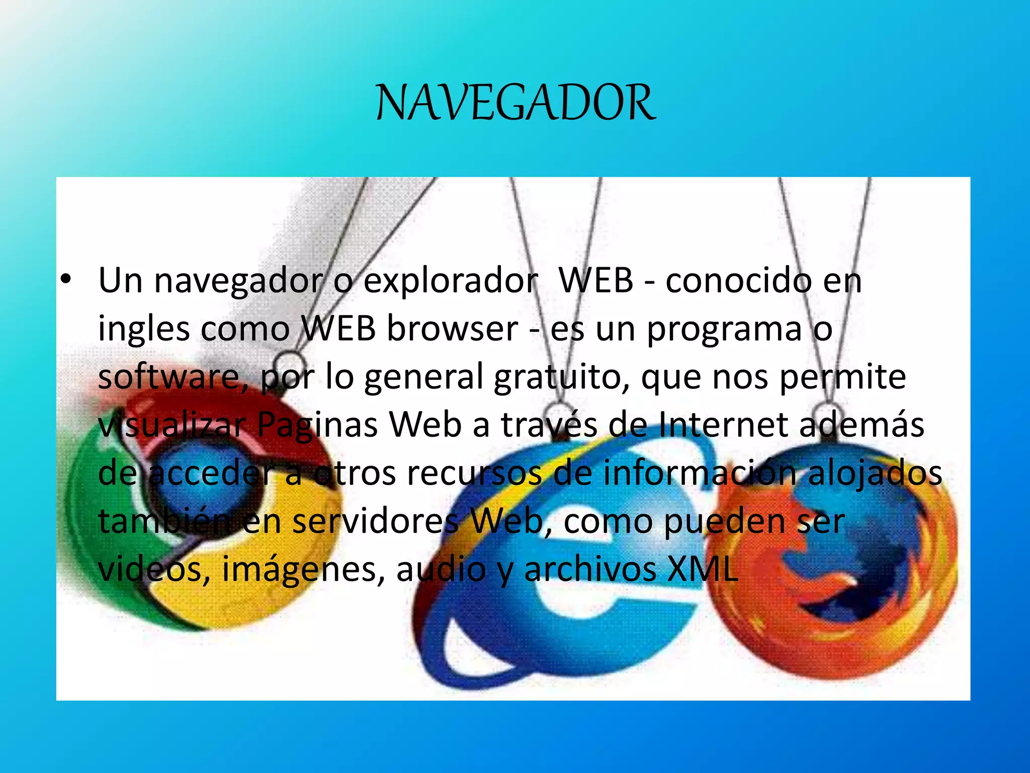 NAVEGADOR
• Un navegador o explorador WEB - conocido en
ingles como WEB browser - es un programa o
software, por lo general gratuito, que nos permite
visualizar Paginas Web a través de Internet además
de acceder a otros recursos de información alojados
también en servidores Web, como pueden ser
videos, imágenes, audio y archivos XML
 