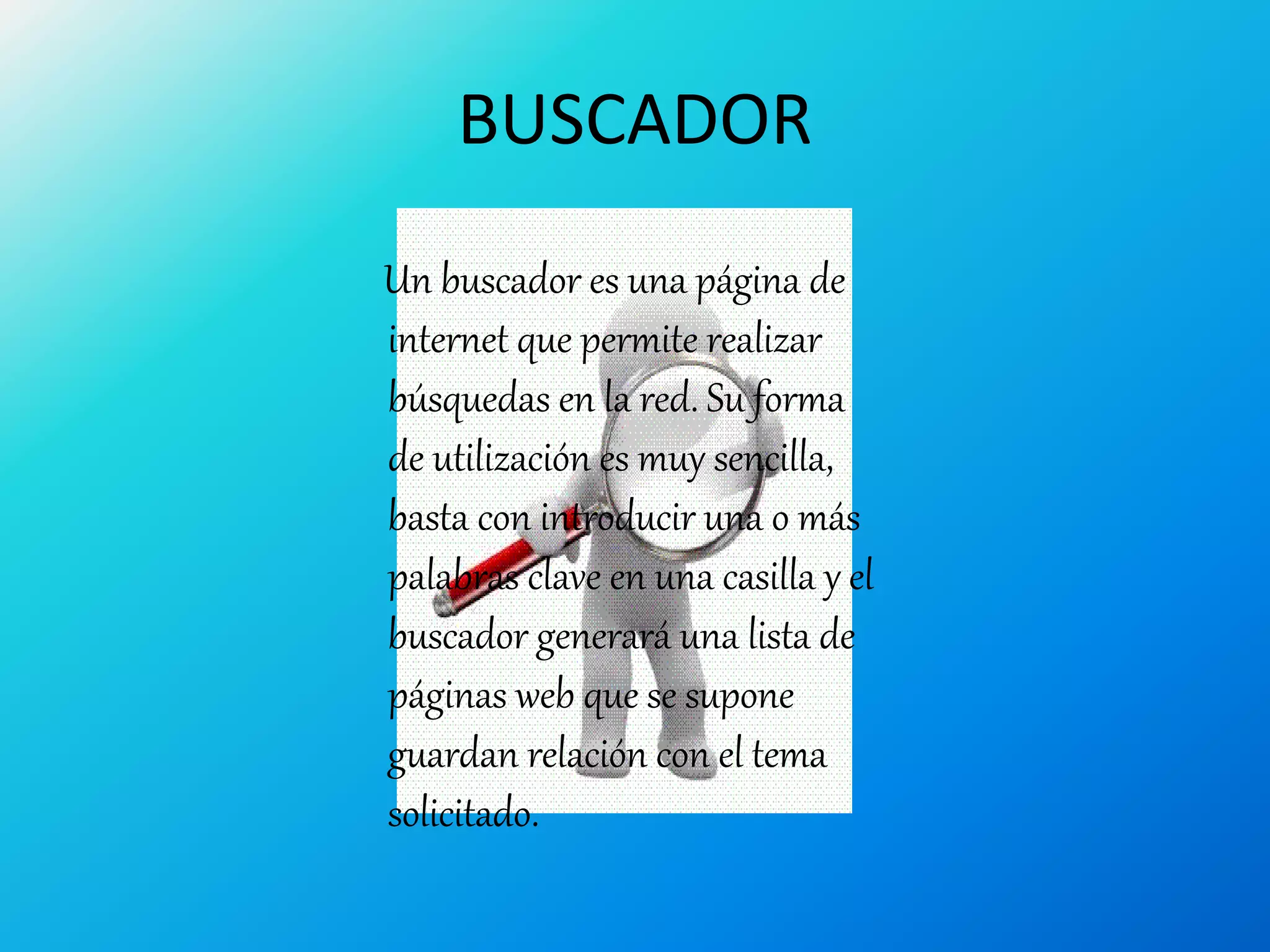 BUSCADOR
Un buscador es una página de
internet que permite realizar
búsquedas en la red. Su forma
de utilización es muy sencilla,
basta con introducir una o más
palabras clave en una casilla y el
buscador generará una lista de
páginas web que se supone
guardan relación con el tema
solicitado.
 