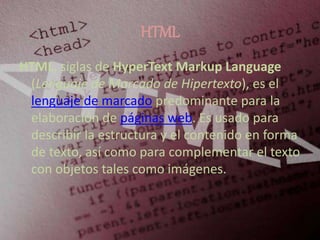 HTML
HTML, siglas de HyperText Markup Language
(Lenguaje de Marcado de Hipertexto), es el
lenguaje de marcado predominante para la
elaboración de páginas web. Es usado para
describir la estructura y el contenido en forma
de texto, así como para complementar el texto
con objetos tales como imágenes.
 