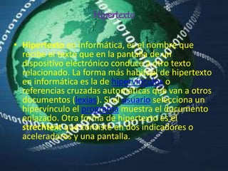 Hipertexto
• Hipertexto en informática, es el nombre que
recibe el texto que en la pantalla de un
dispositivo electrónico conduce a otro texto
relacionado. La forma más habitual de hipertexto
en informática es la de hipervínculos o
referencias cruzadas automáticas que van a otros
documentos (lexias). Si el usuario selecciona un
hipervínculo el programa muestra el documento
enlazado. Otra forma de hipertexto es el
strechtext que consiste en dos indicadores o
aceleradores y una pantalla.
 