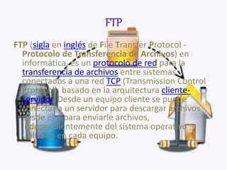 FTP
FTP (sigla en inglés de File Transfer Protocol -
Protocolo de Transferencia de Archivos) en
informática, es un protocolo de red para la
transferencia de archivos entre sistemas
conectados a una red TCP (Transmission Control
Protocol), basado en la arquitectura cliente-
servidor. Desde un equipo cliente se puede
conectar a un servidor para descargar archivos
desde él o para enviarle archivos,
independientemente del sistema operativo
utilizado en cada equipo.
 