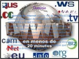 Dominio
• Un dominio de Internet es una red de identificación
asociada a un grupo de dispositivos o equipos
conectados a la red Internet.
• El propósito principal de los nombres de dominio en
Internet y del sistema de nombres de dominio (DNS),
es traducir las direcciones IP de cada nodo activo en la
red, a términos memorizables y fáciles de encontrar.
Esta abstracción hace posible que cualquier servicio (de
red) pueda moverse de un lugar geográfico a otro en la
red Internet, aun cuando el cambio implique que
tendrá una dirección IP diferente.
 