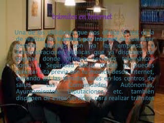 trámites en Internet
Una de las utilidades que nos ofrece la red es la
de realizar los trámites por Internet de cualquier
gestión. Muchas son ya las empresas y
Administraciones públicas que ya disponen de
páginas donde ofrecen servicios telemáticos
como la Seguridad Social donde ya puedes
solicitar cita previa con tu médico desde Internet,
evitando así las temidas colas en los centros de
salud. Las Comunidades Autónomas,
Ayuntamientos, Diputaciones, etc. también
disponen de estos servicios para realizar trámites
por Internet.
 