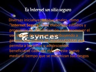 Es Internet un sitio seguro
Diversas iniciativas institucionales, como
"Internet Segura", han elaborado estudios y
programas de sensibilización para promover el
uso seguro de Internet contribuyendo a
generar una cultura de responsabilidad que
permita a los niños y adolescentes
beneficiarse cada vez más de este nuevo
medio al tiempo que se minimizan sus riesgos
 