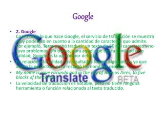Google
• 2. Google
Como todo lo que hace Google, el servicio de traducción se muestra
muy poderoso en cuanto a la cantidad de caracteres que admite.
Por ejemplo, Terra probó traducir un texto de 50 mil caracteres y no
tuvo problemas. Sin dudas, para aquel que busca cantidad y no
calidad, Google es la opción por defecto.
• En relación a la calidad, los resultados fueron algo pobres ya que
alteró la estructura pero respetó los nombres propios:
• My name is alive Facundo and in the city of Buenos Aires, to five
blocks of the center.
• La velocidad de traducción es notable, pero no tiene ninguna
herramienta o función relacionada al texto traducido.
 