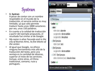 Systran
• 3. Systran
A pesar de contar con un nombre
respetable en el mundo de la
traducción, el servicio online es muy
limitado, ya que sólo permite
traducir hasta unos 1000 caracteres
por vez, unas 150 palabras.
• En cuanto a la calidad de traducción
a partir del ejemplo propuesto, el
resultado fue similar al de Google:
• My name is alive Facundo and in the
city of Buenos Aires, to five blocks of
the center.
• Al igual que Google, no ofrece
ninguna herramienta más allá de la
traducción del texto, pero una
ventaja es la cantidad de idiomas,
superior al resto de los servicios.
Incluye, entre otros, el Chino
tradicional, coreano, ruso y
portugués.
 