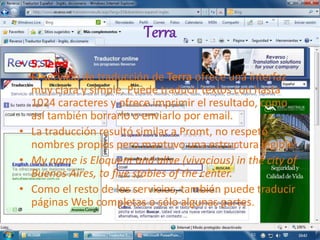 Terra
• 5. Terra
El servicio de traducción de Terra ofrece una interfaz
muy clara y simple. Puede traducir textos con hasta
1024 caracteres y ofrece imprimir el resultado, como
así también borrarlo o enviarlo por email.
• La traducción resultó similar a Promt, no respetó
nombres propios pero mantuvo una estructura legible:
• My name is Eloquent and alive (vivacious) in the city of
Buenos Aires, to five stables of the center.
• Como el resto de los servicios, también puede traducir
páginas Web completas o sólo algunas partes.
 