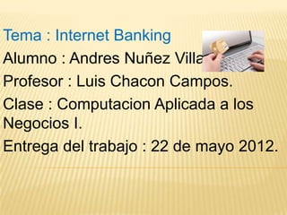 Tema : Internet Banking
Alumno : Andres Nuñez Villalobos.
Profesor : Luis Chacon Campos.
Clase : Computacion Aplicada a los
Negocios I.
Entrega del trabajo : 22 de mayo 2012.
 