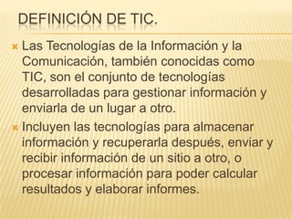 DEFINICIÓN DE TIC.
 Las Tecnologías de la Información y la
  Comunicación, también conocidas como
  TIC, son el conjunto de tecnologías
  desarrolladas para gestionar información y
  enviarla de un lugar a otro.
 Incluyen las tecnologías para almacenar
  información y recuperarla después, enviar y
  recibir información de un sitio a otro, o
  procesar información para poder calcular
  resultados y elaborar informes.
 