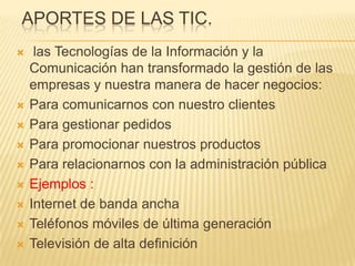 APORTES DE LAS TIC.
    las Tecnologías de la Información y la
    Comunicación han transformado la gestión de las
    empresas y nuestra manera de hacer negocios:
   Para comunicarnos con nuestro clientes
   Para gestionar pedidos
   Para promocionar nuestros productos
   Para relacionarnos con la administración pública
   Ejemplos :
   Internet de banda ancha
   Teléfonos móviles de última generación
   Televisión de alta definición
 