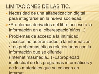 LIMITACIONES DE LAS TIC.
 Necesidad de una alfabetización digital
  para integrarse en la nueva sociedad.
 •Problemas derivados del libre acceso a la
  información en el ciberespacio(niños...)
 Problemas de acceso a la intimidad
  , acesos no autrrorizados a la información.
  •Los problemas éticos relacionados con la
  información que se difunde
  (Internet,masmedia...) •Lapropiedad
  intelectual de los programas informáticos y
  de los materiales que se colocan en
 