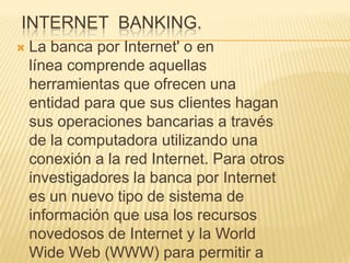 INTERNET BANKING.
   La banca por Internet' o en
    línea comprende aquellas
    herramientas que ofrecen una
    entidad para que sus clientes hagan
    sus operaciones bancarias a través
    de la computadora utilizando una
    conexión a la red Internet. Para otros
    investigadores la banca por Internet
    es un nuevo tipo de sistema de
    información que usa los recursos
    novedosos de Internet y la World
    Wide Web (WWW) para permitir a
 