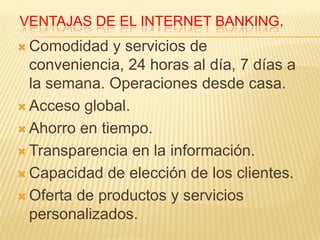 VENTAJAS DE EL INTERNET BANKING.
 Comodidad   y servicios de
  conveniencia, 24 horas al día, 7 días a
  la semana. Operaciones desde casa.
 Acceso global.

 Ahorro en tiempo.

 Transparencia en la información.

 Capacidad de elección de los clientes.

 Oferta de productos y servicios
  personalizados.
 