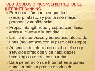 OBSTÁCULOS O INCONVENIENTES DE EL
INTERNET BANKING.
 Preocupación por la seguridad
  (virus, piratas,...) y por la información
  personal y confidencial.
 Propia intangibilidad y separación física
  entre el cliente y la entidad.
 Límite de servicios y burocracia afuera de
  línea (solventado con el paso del tiempo).
 Ausencia de información sobre el uso y
  servicios ofrecidos y de habilidades
  tecnológicas entre los usuarios.
 Baja penetración de Internet en algunas
  zonas rurales o países en vías de
 