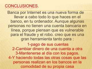 CONCLUSIONES.
Banca por Internet es una nueva forma de
   llevar a cabo todo lo que haces en el
 banco, en tu ordenador. Aunque algunas
personas no tienen una cuenta bancaria en
 línea, porque piensan que es vulnerable
 para el fraude y el robo. creo que es una
        gran herramienta tanto para :
           1-pago de sus cuentas
  2-Cambiar dinero de una cuenta a otra
     3-Mantenerse al día con los pagos.
4-Y haciendo todas las otras cosas que las
   personas realizan en los bancos en la
       comodidad de su propia casa
 