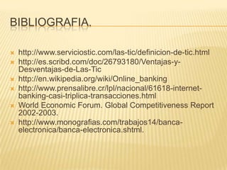 BIBLIOGRAFIA.

   http://www.serviciostic.com/las-tic/definicion-de-tic.html
   http://es.scribd.com/doc/26793180/Ventajas-y-
    Desventajas-de-Las-Tic
   http://en.wikipedia.org/wiki/Online_banking
   http://www.prensalibre.cr/lpl/nacional/61618-internet-
    banking-casi-triplica-transacciones.html
   World Economic Forum. Global Competitiveness Report
    2002-2003.
   http://www.monografias.com/trabajos14/banca-
    electronica/banca-electronica.shtml.
 