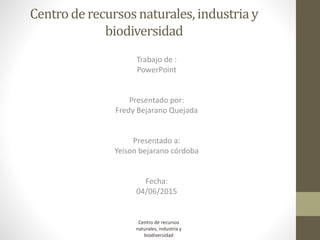 Centro de recursosnaturales, industriay
biodiversidad
Trabajo de :
PowerPoint
Presentado por:
Fredy Bejarano Quejada
Presentado a:
Yeison bejarano córdoba
Fecha:
04/06/2015
Centro de recursos
naturales, industria y
biodiversidad
 