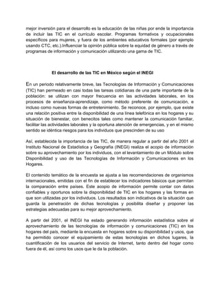 mejor inversión para el desarrollo es la educación de las niñas por ende la importancia
de incluir las TIC en el currículo escolar. Programas formativos y ocupacionales
específicos para mujeres, y fuera de los ambientes educativos formales (por ejemplo
usando CTC, etc.).Influenciar la opinión pública sobre la equidad de género a través de
programas de información y comunicación utilizando una gama de TIC.

El desarrollo de las TIC en México según el INEGI

En un periodo relativamente breve, las Tecnologías de Información y Comunicaciones
(TIC) han permeado en casi todas las tareas cotidianas de una parte importante de la
población: se utilizan con mayor frecuencia en las actividades laborales, en los
procesos de enseñanza-aprendizaje, como método preferente de comunicación, e
incluso como nuevas formas de entretenimiento. Se reconoce, por ejemplo, que existe
una relación positiva entre la disponibilidad de una línea telefónica en los hogares y su
situación de bienestar, con benecitos tales como mantener la comunicación familiar,
facilitar las actividades laborales y la oportuna atención de emergencias, y en el mismo
sentido se idéntica riesgos para los individuos que prescinden de su uso
Así, establecida la importancia de las TIC, de manera regular a partir del año 2001 el
Instituto Nacional de Estadística y Geografía (INEGI) realiza el acopio de información
sobre su aprovechamiento por los individuos, con el levantamiento de un Módulo sobre
Disponibilidad y uso de las Tecnologías de Información y Comunicaciones en los
Hogares.
El contenido temático de la encuesta se ajusta a las recomendaciones de organismos
internacionales, emitidas con el fin de establecer los indicadores básicos que permitan
la comparación entre países. Este acopio de información permite contar con datos
confiables y oportunos sobre la disponibilidad de TIC en los hogares y las formas en
que son utilizadas por los individuos. Los resultados son indicativos de la situación que
guarda la penetración de dichas tecnologías y posibilita diseñar y proponer las
estrategias adecuadas para su mejor aprovechamiento.
A partir del 2001, el INEGI ha estado generando información estadística sobre el
aprovechamiento de las tecnologías de información y comunicaciones (TIC) en los
hogares del país, mediante la encuesta en hogares sobre su disponibilidad y usos, que
ha permitido conocer el equipamiento de estas tecnologías en dichos lugares, la
cuantificación de los usuarios del servicio de Internet, tanto dentro del hogar como
fuera de él, así como los usos que le da la población.

 