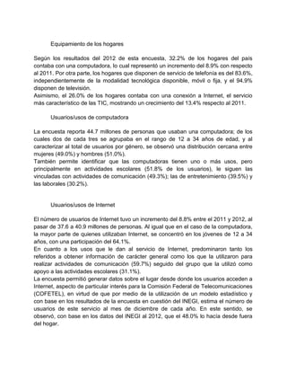 Equipamiento de los hogares
Según los resultados del 2012 de esta encuesta, 32.2% de los hogares del país
contaba con una computadora, lo cual representó un incremento del 8.9% con respecto
al 2011. Por otra parte, los hogares que disponen de servicio de telefonía es del 83.6%,
independientemente de la modalidad tecnológica disponible, móvil o fija, y el 94.9%
disponen de televisión.
Asimismo, el 26.0% de los hogares contaba con una conexión a Internet, el servicio
más característico de las TIC, mostrando un crecimiento del 13.4% respecto al 2011.
Usuarios/usos de computadora
La encuesta reporta 44.7 millones de personas que usaban una computadora; de los
cuales dos de cada tres se agrupaba en el rango de 12 a 34 años de edad, y al
caracterizar al total de usuarios por género, se observó una distribución cercana entre
mujeres (49.0%) y hombres (51.0%).
También permite identificar que las computadoras tienen uno o más usos, pero
principalmente en actividades escolares (51.8% de los usuarios), le siguen las
vinculadas con actividades de comunicación (49.3%); las de entretenimiento (39.5%) y
las laborales (30.2%).

Usuarios/usos de Internet
El número de usuarios de Internet tuvo un incremento del 8.8% entre el 2011 y 2012, al
pasar de 37.6 a 40.9 millones de personas. Al igual que en el caso de la computadora,
la mayor parte de quienes utilizaban Internet, se concentró en los jóvenes de 12 a 34
años, con una participación del 64.1%.
En cuanto a los usos que le dan al servicio de Internet, predominaron tanto los
referidos a obtener información de carácter general como los que la utilizaron para
realizar actividades de comunicación (59.7%) seguido del grupo que la utilizó como
apoyo a las actividades escolares (31.1%).
La encuesta permitió generar datos sobre el lugar desde donde los usuarios acceden a
Internet, aspecto de particular interés para la Comisión Federal de Telecomunicaciones
(COFETEL), en virtud de que por medio de la utilización de un modelo estadístico y
con base en los resultados de la encuesta en cuestión del INEGI, estima el número de
usuarios de este servicio al mes de diciembre de cada año. En este sentido, se
observó, con base en los datos del INEGI al 2012, que el 48.0% lo hacía desde fuera
del hogar.

 