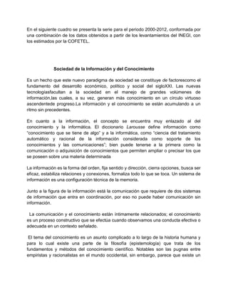 En el siguiente cuadro se presenta la serie para el periodo 2000-2012, conformada por
una combinación de los datos obtenidos a partir de los levantamientos del INEGI, con
los estimados por la COFETEL.

Sociedad de la Información y del Conocimiento
Es un hecho que este nuevo paradigma de sociedad se constituye de factorescomo el
fundamento del desarrollo económico, político y social del sigloXXI. Las nuevas
tecnologíasfacultan a la sociedad en el manejo de grandes volúmenes de
información,las cuales, a su vez, generan más conocimiento en un círculo virtuoso
ascendentede progreso.La información y el conocimiento se están acumulando a un
ritmo sin precedentes.
En cuanto a la información, el concepto se encuentra muy enlazado al del
conocimiento y la informática. El diccionario Larousse define información como
“conocimiento que se tiene de algo” y a la informática, como “ciencia del tratamiento
automático y racional de la información considerada como soporte de los
conocimientos y las comunicaciones”; bien puede tenerse a la primera como la
comunicación o adquisición de conocimientos que permiten ampliar o precisar los que
se poseen sobre una materia determinada
La información es la forma del orden, fija sentido y dirección, cierra opciones, busca ser
eficaz, estabiliza relaciones y conexiones, formaliza todo lo que se toca. Un sistema de
información es una configuración técnica de la memoria.
Junto a la figura de la información está la comunicación que requiere de dos sistemas
de información que entra en coordinación, por eso no puede haber comunicación sin
información.
La comunicación y el conocimiento están íntimamente relacionados; el conocimiento
es un proceso constructivo que se efectúa cuando observamos una conducta efectiva o
adecuada en un contexto señalado.
El tema del conocimiento es un asunto complicado a lo largo de la historia humana y
para lo cual existe una parte de la filosofía (epistemología) que trata de los
fundamentos y métodos del conocimiento científico. Notables son las pugnas entre
empiristas y racionalistas en el mundo occidental, sin embargo, parece que existe un

 