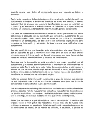 acuerdo general para definir el conocimiento como una creencia verdadera y
justificada.
Por lo tanto, requerimos de la asimilación cognitiva para transformar la información en
conocimiento e integrarlo al sistema de creencias del sujeto. Por ejemplo, si leemos
cualquier libro es probable que ocurra la transformación en caso de entender su
contenido y lo adecuamos a nuestro sistema de creencias; si lo aprendemos de
memoria sin entenderlo, entonces tendremos información, pero no conocimiento.
Los datos se diferencian de la información en que no tienen que estar en una forma
determinada o adecuada para su asimilación, por ejemplo: Los cuestionarios de una
encuesta incorporan datos, cuando éstos se vierten en una publicación, se vuelven
información. En consecuencia, los datos deben ser asimilables cognitivamente para
considerarlos información y asimilados de igual manera para calificarlos como
conocimiento.
Por ello, es difícil trazar una línea clara entre el conocimiento y la mera información,
con el agravante de que la informática hace más difícil el punto al tratar ambos
conceptos como sinónimos, razón por la cual encontramos con tanta frecuencia las
frases de “sociedad de la información” y “sociedad del conocimiento”.
Pareciera que la información se está acumulando con mayor velocidad que el
conocimiento, y el proceso de transformación de la información en conocimiento se va
quedando atrás. Por lo tanto, sería mejor hablar de una sociedad de la información, e
incluso, de una de datos; sin embargo, esto no invalidará el hecho de que vivamos,
también, en una sociedad del conocimiento por las mismas razones de acumulación y
transformación, aunque más exclusiva y estratégica.
Hablar de sociedad de la información es referirnos al grupo de personas que, además
de vivir bajo condiciones políticas, económicas y sociales específicas, las vincula la
característica de compartir altos niveles de información.
Las tecnologías de información y comunicación es tan modificando sustancialmente las
prácticas sociales. Por ello nuevas formas culturales y nuevas formas de construcción
de sentido se modifican con esa gran cantidad de flujos que operan cotidianamente.
Con la tecnología, un individuo puede hacer cosa que sin ella sería imposible.
Ahora que ya sabemos a qué nos referimos cuando hablamos de TIC veamos qué
impacto tienen a nivel global. No necesitamos buscar más allá de nuestra vida
cotidiana para ver que las tecnologías de la información están produciendo cambios en
las condiciones de trabajo, en los hábitos de consumo, la educación, la política, la

 