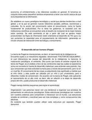 economía, el entretenimiento y las relaciones sociales en general. Si tomamos en
conjunto todos estos pequeños cambios empezamos a tener una noción acerca de que
es la Sociedad de la Información.
Se establece un nuevo paradigma tecnológico y social que plantea tendencias a nivel
global, y en la que se generan nuevas relaciones sociales, políticas, económicas y
culturales. Es la acción del conocimiento sobre el conocimiento, como la fuente
fundamental de productividad. Por lo tanto los gobiernos, la sociedad civil, las
instituciones científicas se encuentran ante el desafío de incorporar de la mejor manera
estos cambios. Se está cambiando el eje a partir del cual se genera mayor
productividad, los flujos de información están orientados al desarrollo de TIC que a su
vez aumentan la capacidad para el procesamiento de información, generando un
círculo virtuoso de interacción entre tecnología y conocimiento.

El desarrollo del ser humano (Piaget)
La teoría de Piaget es interaccionista, es decir, el crecimiento de la inteligencia se
Encuentra sujeto a un mecanismo regulador, denominado “FACTOR DE EQUILIBRIO”,
el cual interacciona las causas del desarrollo de la inteligencia: la herencia, la
maduración psicológica, el ambiente. Otro punto que ilustra el carácter original de la
teoría de Piaget, es el análisis crítico de las condiciones bajo las cuáles la experiencia
activa se convierte en fuente de desarrollo intelectual, para entender esta posición, hay
que comprender que toda actividad humana pasa a través del pensamiento, pero no en
un nivel fijo. El conocimiento de las cosas va adquiriendo más significado a medida que
el niño crece, y éste puede ser utilizado por un niño o por universitario, pero a
diferentes niveles de comprensión. De acuerdo con la teoría de Piaget, sólo aplicando
el razonamiento de un alto nivel, es decir, alto en relación a la etapa de desarrollo
propia del niño, puede producirse el desarrollo intelectual.
Piaget maneja distintos esquemas para lograr el aprendizaje:
Organización: Las personas nacen con una tendencia a organizar sus procesos de
pensamiento en estructuras psicológicas. Estas estructuras psicológicas son nuestros
son nuestros sistemas para comprender e interactuar con el mundo. Las estructuras
simples se combinan y coordinan para ser más complejas y, como consecuencia más
efectivas.
Es evidente que también pueden utilizar cada estructura por separado. Piaget
denominó

 