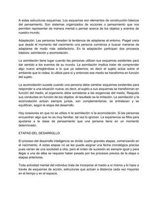 A estas estructuras esquemas. Los esquemas son elementos de construcción básicos
del pensamiento. Son sistemas organizados de acciones o pensamiento que nos
permiten representar de manera mental o pensar acerca de los objetos y eventos de
nuestro mundo.
Adaptación: Las personas heredan la tendencia de adaptarse al entorno. Piaget creía
que desde el momento del nacimiento una persona comienza a buscar maneras de
adaptarse de modo más satisfactorio. En la adaptación participan dos procesos
básicos: asimilación y acomodación.
La asimilación tiene lugar cuando las personas utilizan sus esquemas existentes para
dar sentido a los eventos de su mundo. La asimilación implica tratar de comprender
algo nuevo arreglándose a lo que ya sabemos; es decir el sujeto actúa sobre el
ambiente que lo rodea, lo utiliza para sí y entonces ese medio se transforma en función
del sujeto.
La acomodación sucede cuando una persona debe cambiar esquemas existentes para
responder a una situación nueva; es decir, el sujeto a sus esquemas se transforman en
función del medio, el organismo debe someterse a las exigencias del medio. Reajusta
sus conductas en función de los objetos: el resultado es la imitación. La asimilación y la
acomodación actúan siempre juntas, son complementarias, se entrelazan y se
equilibran, según la etapa del desarrollo.
Hay ocasiones en que no se utiliza ni la asimilación ni la acomodación. Si las personas
encuentran algo que no es muy familiar, tal vez lo ignoren. La experiencia se filtra para
ajustarse a la clase de pensamiento que una persona tiene en un momento
determinado.
ETAPAS DEL DESARROLLO
El proceso del desarrollo inteligencia se divide cuatro grandes etapas, comenzando en
el nacimiento. A estas etapas no se les puede asignar una fecha cronológica precisa
pues varían de una sociedad a otra, pero el orden de sucesión es siempre igual y para
llegar a una de ellas se requiere haber pasado por los procesos previos de la etapa o
etapas anteriores.
Toda actividad mental del individuo trata de incorporar el medio a sí mismo y lo hace a
través de esquemas de acción, estructuras que actúan a distancia cada vez mayores
en el tiempo y en el espacio.

 