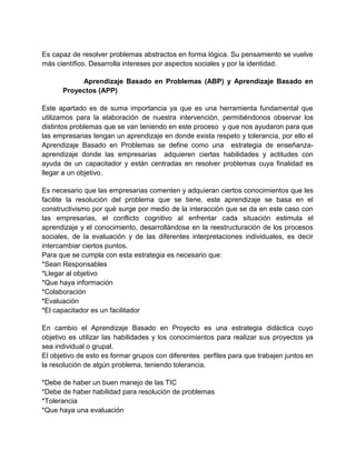 Es capaz de resolver problemas abstractos en forma lógica. Su pensamiento se vuelve
más científico. Desarrolla intereses por aspectos sociales y por la identidad.
Aprendizaje Basado en Problemas (ABP) y Aprendizaje Basado en
Proyectos (APP)
Este apartado es de suma importancia ya que es una herramienta fundamental que
utilizamos para la elaboración de nuestra intervención, permitiéndonos observar los
distintos problemas que se van teniendo en este proceso y que nos ayudaron para que
las empresarias tengan un aprendizaje en donde exista respeto y tolerancia, por ello el
Aprendizaje Basado en Problemas se define como una estrategia de enseñanzaaprendizaje donde las empresarias adquieren ciertas habilidades y actitudes con
ayuda de un capacitador y están centradas en resolver problemas cuya finalidad es
llegar a un objetivo.
Es necesario que las empresarias comenten y adquieran ciertos conocimientos que les
facilite la resolución del problema que se tiene, este aprendizaje se basa en el
constructivismo por qué surge por medio de la interacción que se da en este caso con
las empresarias, el conflicto cognitivo al enfrentar cada situación estimula el
aprendizaje y el conocimiento, desarrollándose en la reestructuración de los procesos
sociales, de la evaluación y de las diferentes interpretaciones individuales, es decir
intercambiar ciertos puntos.
Para que se cumpla con esta estrategia es necesario que:
*Sean Responsables
*Llegar al objetivo
*Que haya información
*Colaboración
*Evaluación
*El capacitador es un facilitador
En cambio el Aprendizaje Basado en Proyecto es una estrategia didáctica cuyo
objetivo es utilizar las habilidades y los conocimientos para realizar sus proyectos ya
sea individual o grupal.
El objetivo de esto es formar grupos con diferentes perfiles para que trabajen juntos en
la resolución de algún problema, teniendo tolerancia.
*Debe de haber un buen manejo de las TIC
*Debe de haber habilidad para resolución de problemas
*Tolerancia
*Que haya una evaluación

 