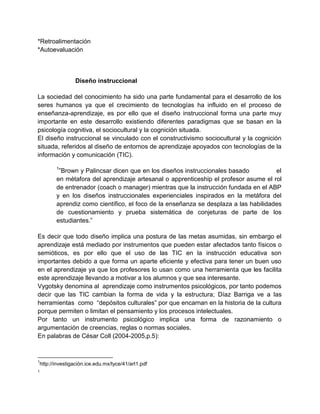 *Retroalimentación
*Autoevaluación

Diseño instruccional
La sociedad del conocimiento ha sido una parte fundamental para el desarrollo de los
seres humanos ya que el crecimiento de tecnologías ha influido en el proceso de
enseñanza-aprendizaje, es por ello que el diseño instruccional forma una parte muy
importante en este desarrollo existiendo diferentes paradigmas que se basan en la
psicología cognitiva, el sociocultural y la cognición situada.
El diseño instruccional se vinculado con el constructivismo sociocultural y la cognición
situada, referidos al diseño de entornos de aprendizaje apoyados con tecnologías de la
información y comunicación (TIC).
1

”Brown y Palincsar dicen que en los diseños instruccionales basado
el
en mètafora del aprendizaje artesanal o apprenticeship el profesor asume el rol
de entrenador (coach o manager) mientras que la instrucción fundada en el ABP
y en los diseños instruccionales experienciales inspirados en la metáfora del
aprendiz como científico, el foco de la enseñanza se desplaza a las habilidades
de cuestionamiento y prueba sistemática de conjeturas de parte de los
estudiantes.”
Es decir que todo diseño implica una postura de las metas asumidas, sin embargo el
aprendizaje está mediado por instrumentos que pueden estar afectados tanto físicos o
semióticos, es por ello que el uso de las TIC en la instrucción educativa son
importantes debido a que forma un aparte eficiente y efectiva para tener un buen uso
en el aprendizaje ya que los profesores lo usan como una herramienta que les facilita
este aprendizaje llevando a motivar a los alumnos y que sea interesante.
Vygotsky denomina al aprendizaje como instrumentos psicológicos, por tanto podemos
decir que las TIC cambian la forma de vida y la estructura; Díaz Barriga ve a las
herramientas como “depósitos culturales” por que encarnan en la historia de la cultura
porque permiten o limitan el pensamiento y los procesos intelectuales.
Por tanto un instrumento psicológico implica una forma de razonamiento o
argumentación de creencias, reglas o normas sociales.
En palabras de César Coll (2004-2005,p.5):

1

http://investigaciòn.ice.edu.mx/tyce/41/art1.pdf

1

 