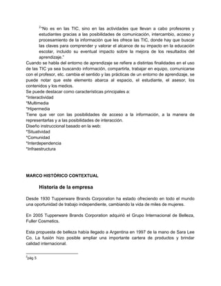 2

“No es en las TIC, sino en las actividades que llevan a cabo profesores y
estudiantes gracias a las posibilidades de comunicación, intercambio, acceso y
procesamiento de la información que les ofrece las TIC, donde hay que buscar
las claves para comprender y valorar el alcance de su impacto en la educación
escolar, incluido su eventual impacto sobre la mejora de los resultados del
aprendizaje.”
Cuando se habla del entorno de aprendizaje se refiere a distintas finalidades en el uso
de las TIC ya sea buscando información, compartirla, trabajar en equipo, comunicarse
con el profesor, etc. cambia el sentido y las prácticas de un entorno de aprendizaje, se
puede notar que este elemento abarca al espacio, el estudiante, el asesor, los
contenidos y los medios.
Se puede destacar como características principales a:
*Interactividad
*Multimedia
*Hipermedia
Tiene que ver con las posibilidades de acceso a la información, a la manera de
representarlas y a las posibilidades de interacción.
Diseño instruccional basado en la web:
*Situatividad
*Comunidad
*Interdependencia
*Infraestructura

MARCO HISTÓRICO CONTEXTUAL

Historia de la empresa
Desde 1930 Tupperware Brands Corporation ha estado ofreciendo en todo el mundo
una oportunidad de trabajo independiente, cambiando la vida de miles de mujeres.
En 2005 Tupperware Brands Corporation adquirió el Grupo Internacional de Belleza,
Fuller Cosmetics.
Esta propuesta de belleza había llegado a Argentina en 1997 de la mano de Sara Lee
Co. La fusión hizo posible ampliar una importante cartera de productos y brindar
calidad internacional.
2

pàg 5

 