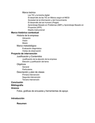 Marco teórico
Las TIC y la brecha digital
El desarrollo de las TIC en México según el INEGI
Sociedad de la Información y del Conocimiento
El desarrollo del ser humano (Piaget)
Aprendizaje Basado en Problemas (ABP) y Aprendizaje Basado en
Proyectos (APP)
Diseño instruccional

Marco histórico contextual
Historia de la empresa
Ubicación
Visión
Misión

Marco metodológico
Evaluación diagnóstica
Visitas de observación

Proyecto de intervención
Justificación y Contenidos
Justificación de la elección de la empresa
Elección y justificación del tema

Objetivos
General
Particulares

Descripción y plan de clases
Primera intervención
Segunda intervención
Tercera intervención

Conclusión
Bibliografía
Anexos
Fotos, graficas de encuesta y herramientas de apoyo
Introducción
Resumen

 