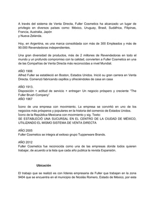 A través del sistema de Venta Directa, Fuller Cosmetics ha alcanzado un lugar de
privilegio en diversos países como: México, Uruguay, Brasil, Sudáfrica, Filipinas,
Francia, Australia, Japón
y Nueva Zelanda.
Hoy, en Argentina, es una marca consolidada con más de 300 Empleados y más de
90.000 Revendedoras independientes.
Una gran diversidad de productos, más de 2 millones de Revendedoras en todo el
mundo y un profundo compromiso con la calidad, convierten a Fuller Cosmetics en una
de las Compañías de Venta Directa más reconocidas a nivel Mundial.
AÑO 1906
Alfred Fuller se estableció en Boston, Estados Unidos. Inició su gran carrera en Venta
Directa. Comenzó fabricando cepillos y ofreciéndoles de casa en casa
AÑO 1913.
Disposición + actitud de servicio + entrega= Un negocio próspero y creciente “The
Fuller Brush Company”
AÑO 1967
Ícono de una empresa con movimiento. La empresa se convirtió en uno de los
negocios más prósperos y populares en la historia del comercio de Estados Unidos.
Ícono de la República Mexicana con movimiento y sig. Texto:
SE ESTABLECIÓ UNA SUCURSAL EN EL CENTRO DE LA CIUDAD DE MÉXICO,
UTILIZANDO EL MISMO SISTEMA DE VENTA DIRECTA
AÑO 2005
Fuller Cosmetics se integra al exitoso grupo Tupperware Brands.
AÑO 2012
Fuller Cosmetics fue reconocida como una de las empresas donde todos quieren
trabajar, de acuerdo a la lista que cada año publica la revista Expansión.

Ubicación
El trabajo que se realizó es con líderes empresaria de Fuller que trabajan en la zona
9404 que se encuentra en el municipio de Nicolás Romero, Estado de México, por esta

 