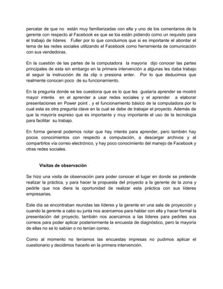 percatar de que no están muy familiarizadas con ella y uno de los comentarios de la
gerente con respecto al Facebook es que se los están pidiendo como un requisito para
el trabajo de líderes Fuller por lo que concluimos que si es importante el abordar el
tema de las redes sociales utilizando el Facebook como herramienta de comunicación
con sus vendedoras.
En la cuestión de las partes de la computadora la mayoría dijo conocer las partes
principales de esta sin embargo en la primera intervención a algunas les daba trabajo
el seguir la instrucción de da clip o presiona enter. Por lo que deducimos que
realmente conocen poco de su funcionamiento.
En la pregunta donde se les cuestiona que es lo que les gustaría aprender se mostró
mayor interés en el aprender a usar redes sociales y el aprender a elaborar
presentaciones en Power point , y el funcionamiento básico de la computadora por lo
cual esta es otra pregunta clave en la cual se debe de trabajar el proyecto. Además de
que la mayoría expreso que es importante y muy importante el uso de la tecnología
para facilitar su trabajo.
En forma general podemos notar que hay interés para aprender, pero también hay
pocos conocimientos con respecto a computación, a descargar archivos y al
compartirlos vía correo electrónico, y hay poco conocimiento del manejo de Facebook y
otras redes sociales.

Visitas de observación
Se hizo una visita de observación para poder conocer el lugar en donde se pretende
realizar la práctica, y para hacer la propuesta del proyecto a la gerente de la zona y
pedirle que nos diera la oportunidad de realizar esta práctica con sus líderes
empresarias.
Este día se encontraban reunidas las líderes y la gerente en una sala de proyección y
cuando la gerente a cabo su junta nos acercamos para hablar con ella y hacer formal la
presentación del proyecto, también nos acercamos a las líderes para pedirles sus
correos para poder aplicar posteriormente la encuesta de diagnóstico, pero la mayoría
de ellas no se lo sabían o no tenían correo.
Como al momento no teníamos las encuestas impresas no pudimos aplicar el
cuestionario y decidimos hacerlo en la primera intervención.

 