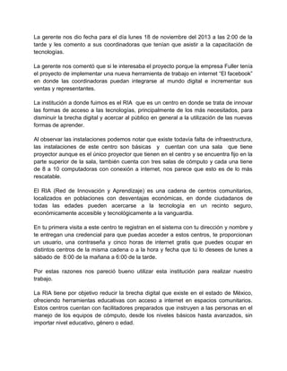 La gerente nos dio fecha para el día lunes 18 de noviembre del 2013 a las 2:00 de la
tarde y les comento a sus coordinadoras que tenían que asistir a la capacitación de
tecnologías.
La gerente nos comentó que si le interesaba el proyecto porque la empresa Fuller tenía
el proyecto de implementar una nueva herramienta de trabajo en internet “El facebook”
en donde las coordinadoras puedan integrarse al mundo digital e incrementar sus
ventas y representantes.
La institución a donde fuimos es el RIA que es un centro en donde se trata de innovar
las formas de acceso a las tecnologías, principalmente de los más necesitados, para
disminuir la brecha digital y acercar al público en general a la utilización de las nuevas
formas de aprender.
Al observar las instalaciones podemos notar que existe todavía falta de infraestructura,
las instalaciones de este centro son básicas y cuentan con una sala que tiene
proyector aunque es el único proyector que tienen en el centro y se encuentra fijo en la
parte superior de la sala, también cuenta con tres salas de cómputo y cada una tiene
de 8 a 10 computadoras con conexión a internet, nos parece que esto es de lo más
rescatable.
El RIA (Red de Innovación y Aprendizaje) es una cadena de centros comunitarios,
localizados en poblaciones con desventajas económicas, en donde ciudadanos de
todas las edades pueden acercarse a la tecnología en un recinto seguro,
económicamente accesible y tecnológicamente a la vanguardia.
En tu primera visita a este centro te registran en el sistema con tu dirección y nombre y
te entregan una credencial para que puedas acceder a estos centros, te proporcionan
un usuario, una contraseña y cinco horas de internet gratis que puedes ocupar en
distintos centros de la misma cadena o a la hora y fecha que tú lo desees de lunes a
sábado de 8:00 de la mañana a 6:00 de la tarde.
Por estas razones nos pareció bueno utilizar esta institución para realizar nuestro
trabajo.
La RIA tiene por objetivo reducir la brecha digital que existe en el estado de México,
ofreciendo herramientas educativas con acceso a internet en espacios comunitarios.
Estos centros cuentan con facilitadores preparados que instruyen a las personas en el
manejo de los equipos de cómputo, desde los niveles básicos hasta avanzados, sin
importar nivel educativo, género o edad.

 