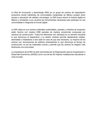 La Red de Innovación y Aprendizaje (RIA) es un grupo de centros de capacitación
productiva donde habitantes de comunidades marginadas de México pueden tener
acceso a educación de calidad y tecnología. La RIA busca reducir la brecha digital en
México y brindarles a sus usuarios las herramientas necesarias para participar en sus
comunidades e integrarse al mundo digital.

La RIA utiliza en sus centros materiales sustentables, paredes y módulos de recepción
están hechos con madera OSB (paneles de madera comprimida compuesta por
residuos de construcción). Todos los elementos son utilizados en su tamaño industrial
lo que disminuye el desperdicio y su diseño modular permite rápidamente instalar,
desinstalar o trasladarse a otra sede en caso de que sea necesario. La mayoría de los
centros son renovaciones de edificios preexistentes lo que disminuye el tiempo de
construcción, el uso de materiales nuevos y permite que los centros se integren más
fácilmente a la comunidad.
La arquitectura de la RIA ha sido reconocida por la Organización para la Cooperación y
Desarrollo Económico (OCDE) como una de las 60 mejores instalaciones educativas a
nivel mundial.

 