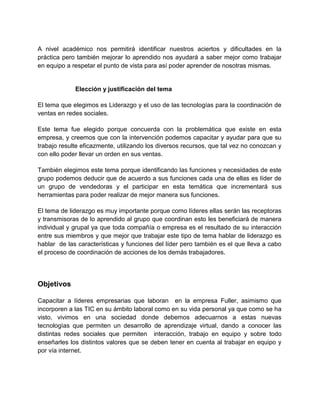 A nivel académico nos permitirá identificar nuestros aciertos y dificultades en la
práctica pero también mejorar lo aprendido nos ayudará a saber mejor como trabajar
en equipo a respetar el punto de vista para así poder aprender de nosotras mismas.

Elección y justificación del tema
El tema que elegimos es Liderazgo y el uso de las tecnologías para la coordinación de
ventas en redes sociales.
Este tema fue elegido porque concuerda con la problemática que existe en esta
empresa, y creemos que con la intervención podemos capacitar y ayudar para que su
trabajo resulte eficazmente, utilizando los diversos recursos, que tal vez no conozcan y
con ello poder llevar un orden en sus ventas.
También elegimos este tema porque identificando las funciones y necesidades de este
grupo podemos deducir que de acuerdo a sus funciones cada una de ellas es líder de
un grupo de vendedoras y el participar en esta temática que incrementará sus
herramientas para poder realizar de mejor manera sus funciones.
El tema de liderazgo es muy importante porque como líderes ellas serán las receptoras
y transmisoras de lo aprendido al grupo que coordinan esto les beneficiará de manera
individual y grupal ya que toda compañía o empresa es el resultado de su interacción
entre sus miembros y que mejor que trabajar este tipo de tema hablar de liderazgo es
hablar de las características y funciones del líder pero también es el que lleva a cabo
el proceso de coordinación de acciones de los demás trabajadores.

Objetivos
Capacitar a líderes empresarias que laboran en la empresa Fuller, asimismo que
incorporen a las TIC en su ámbito laboral como en su vida personal ya que como se ha
visto, vivimos en una sociedad donde debemos adecuarnos a estas nuevas
tecnologìas que permiten un desarrollo de aprendizaje virtual, dando a conocer las
distintas redes sociales que permiten interacción, trabajo en equipo y sobre todo
enseñarles los distintos valores que se deben tener en cuenta al trabajar en equipo y
por vía internet.

 